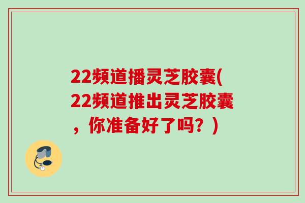 22频道播灵芝胶囊(22频道推出灵芝胶囊，你准备好了吗？)