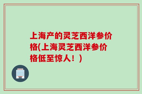 上海产的灵芝西洋参价格(上海灵芝西洋参价格低至惊人!) 上海产的灵芝西洋参价格(上海灵芝西洋参价格低至惊人!)