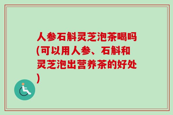 人参石斛灵芝泡茶喝吗(可以用人参、石斛和灵芝泡出营养茶的好处)