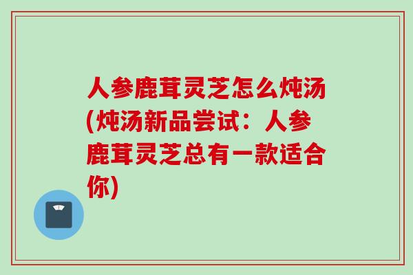 人参鹿茸灵芝怎么炖汤(炖汤新品尝试：人参鹿茸灵芝总有一款适合你)