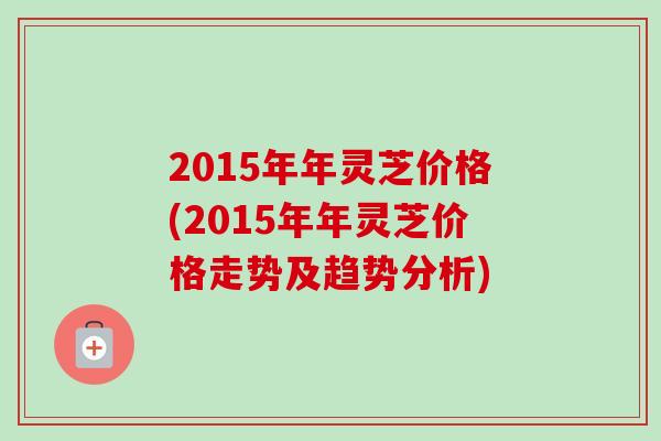 2015年年灵芝价格(2015年年灵芝价格走势及趋势分析)