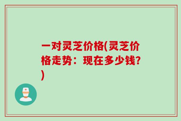 一对灵芝价格(灵芝价格走势：现在多少钱？)