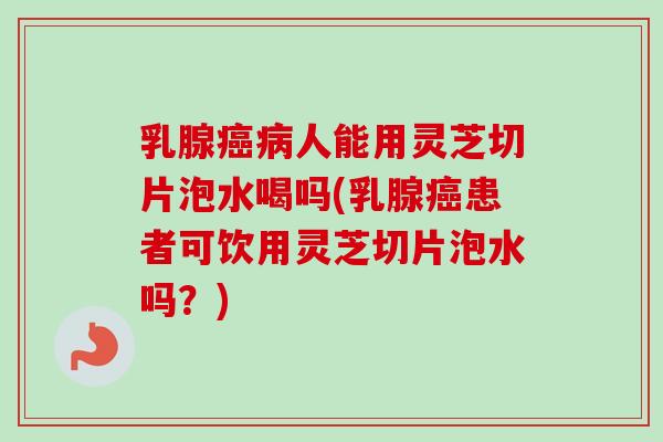 乳腺癌病人能用灵芝切片泡水喝吗(乳腺癌患者可饮用灵芝切片泡水吗？)