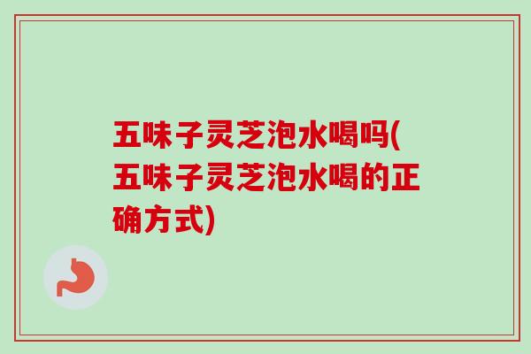 五味子灵芝泡水喝吗(五味子灵芝泡水喝的正确方式)