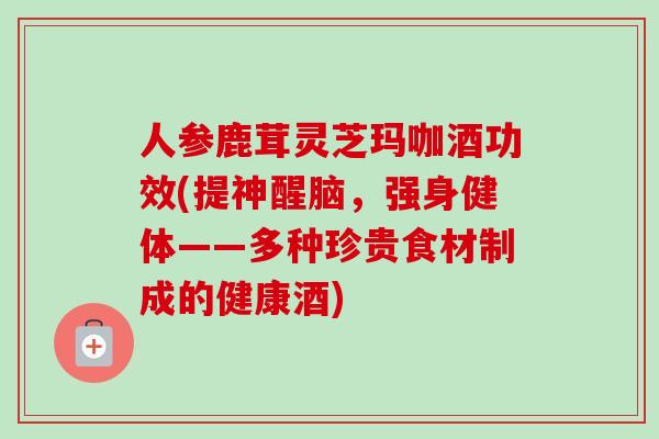 人参鹿茸灵芝玛咖酒功效(提神醒脑，强身健体——多种珍贵食材制成的健康酒)