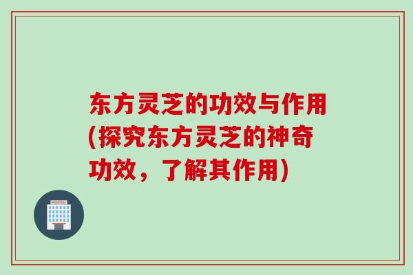 东方灵芝的功效与作用(探究东方灵芝的神奇功效，了解其作用)