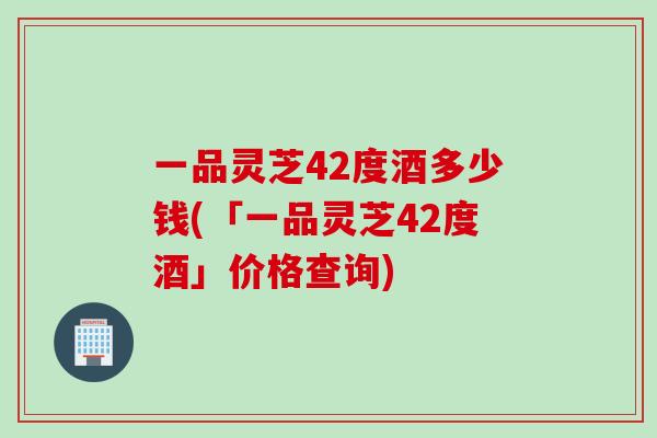 一品灵芝42度酒多少钱(「一品灵芝42度酒」价格查询)