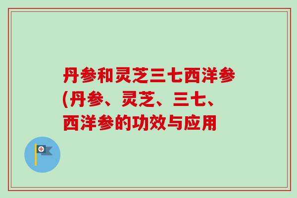 丹参和灵芝三七西洋参(丹参、灵芝、三七、西洋参的功效与应用