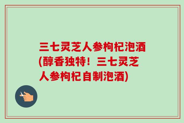 三七灵芝人参枸杞泡酒(醇香独特！三七灵芝人参枸杞自制泡酒)