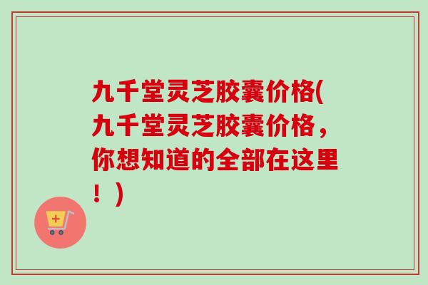 九千堂灵芝胶囊价格(九千堂灵芝胶囊价格，你想知道的全部在这里！)