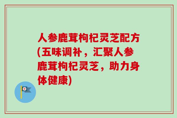 人参鹿茸枸杞灵芝配方(五味调补，汇聚人参鹿茸枸杞灵芝，助力身体健康)