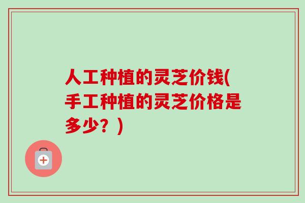 人工种植的灵芝价钱(手工种植的灵芝价格是多少？)