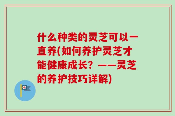 什么种类的灵芝可以一直养(如何养护灵芝才能健康成长？——灵芝的养护技巧详解)