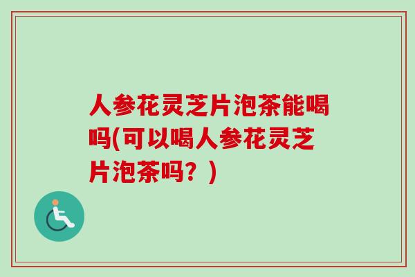人参花灵芝片泡茶能喝吗(可以喝人参花灵芝片泡茶吗？)