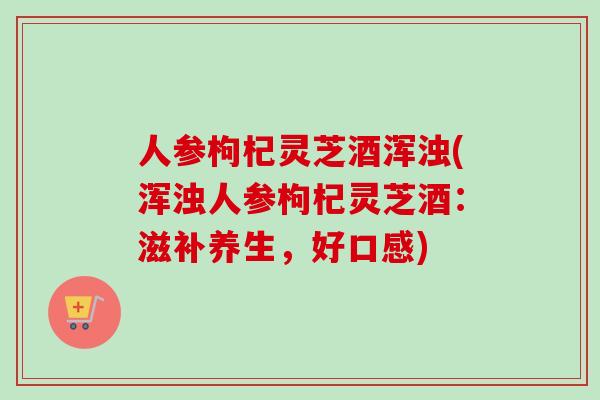 人参枸杞灵芝酒浑浊(浑浊人参枸杞灵芝酒：滋补养生，好口感)