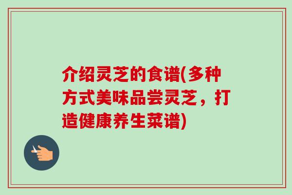 介绍灵芝的食谱(多种方式美味品尝灵芝，打造健康养生菜谱)