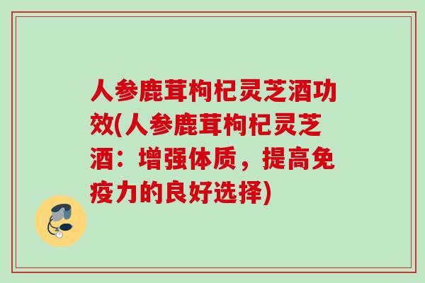 人参鹿茸枸杞灵芝酒功效(人参鹿茸枸杞灵芝酒：增强体质，提高免疫力的良好选择)