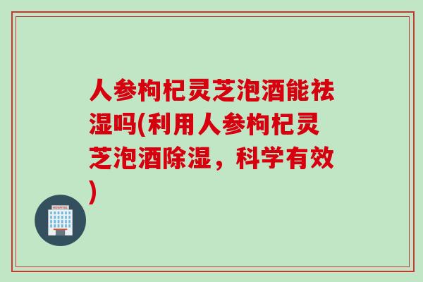 人参枸杞灵芝泡酒能祛湿吗(利用人参枸杞灵芝泡酒除湿，科学有效)