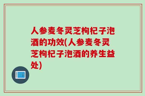 人参麦冬灵芝枸杞子泡酒的功效(人参麦冬灵芝枸杞子泡酒的养生益处)