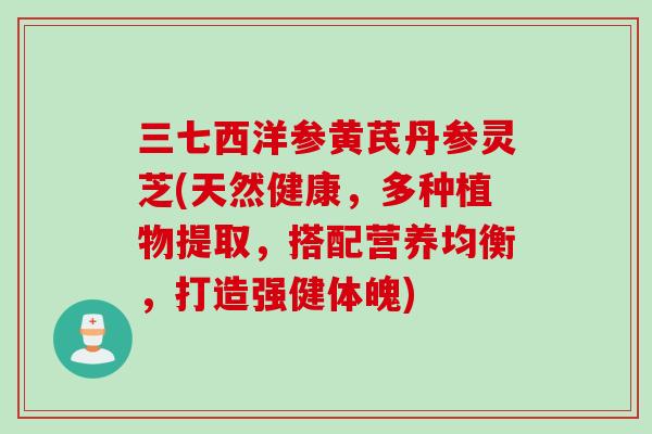 三七西洋参黄芪丹参灵芝(天然健康，多种植物提取，搭配营养均衡，打造强健体魄)
