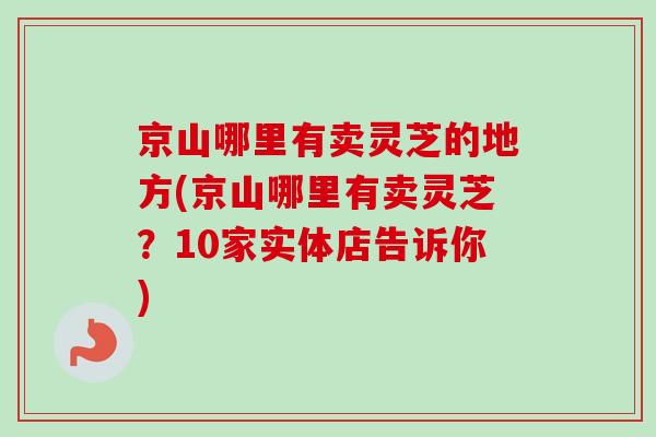 京山哪里有卖灵芝的地方(京山哪里有卖灵芝？10家实体店告诉你)