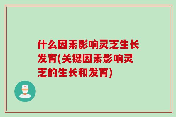 什么因素影响灵芝生长发育(关键因素影响灵芝的生长和发育)