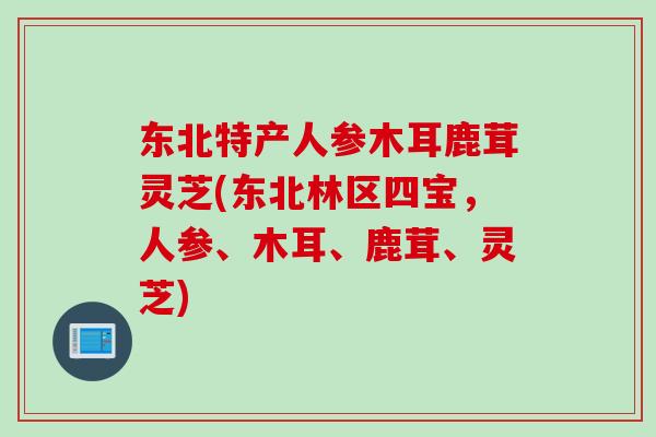 东北特产人参木耳鹿茸灵芝(东北林区四宝，人参、木耳、鹿茸、灵芝)