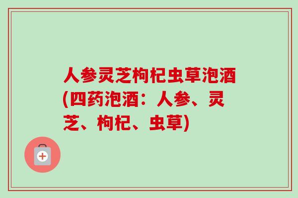 人参灵芝枸杞虫草泡酒(四药泡酒：人参、灵芝、枸杞、虫草)