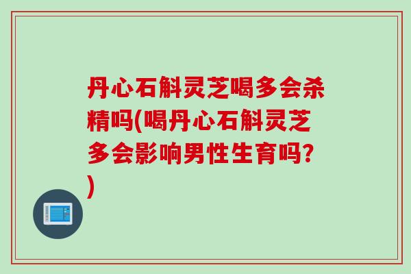 丹心石斛灵芝喝多会杀精吗(喝丹心石斛灵芝多会影响男性生育吗?) 丹心石斛灵芝喝多会杀精吗(喝丹心石斛灵芝多会影响男性生育吗?)