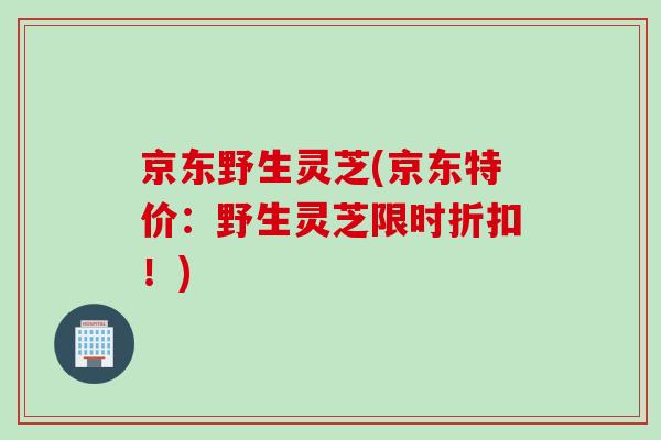京东野生灵芝(京东特价：野生灵芝限时折扣！)