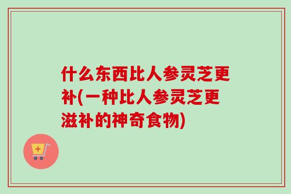 什么东西比人参灵芝更补(一种比人参灵芝更滋补的神奇食物) 什么东西比人参灵芝更补(一种比人参灵芝更滋补的神奇食物)