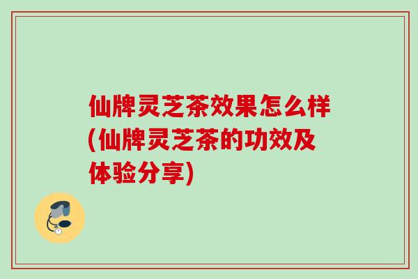 仙牌灵芝茶效果怎么样(仙牌灵芝茶的功效及体验分享)