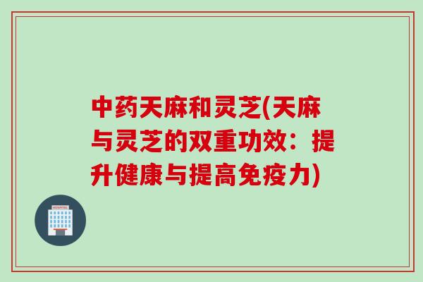 中药天麻和灵芝(天麻与灵芝的双重功效：提升健康与提高免疫力)