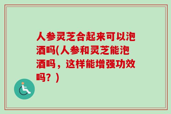 人参灵芝合起来可以泡酒吗(人参和灵芝能泡酒吗，这样能增强功效吗？)