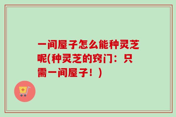 一间屋子怎么能种灵芝呢(种灵芝的窍门：只需一间屋子！)