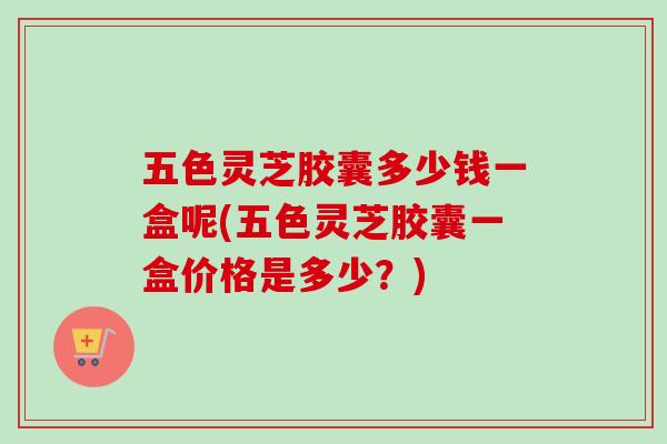 五色灵芝胶囊多少钱一盒呢(五色灵芝胶囊一盒价格是多少？)