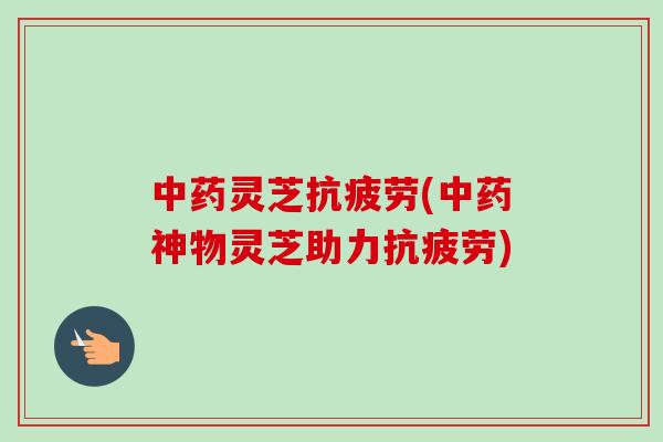 中药灵芝抗疲劳(中药神物灵芝助力抗疲劳)