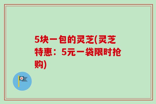 5块一包的灵芝(灵芝特惠：5元一袋限时抢购)