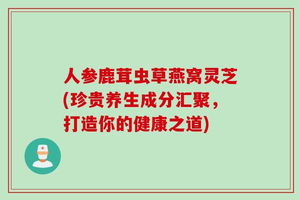 人参鹿茸虫草燕窝灵芝(珍贵养生成分汇聚，打造你的健康之道)