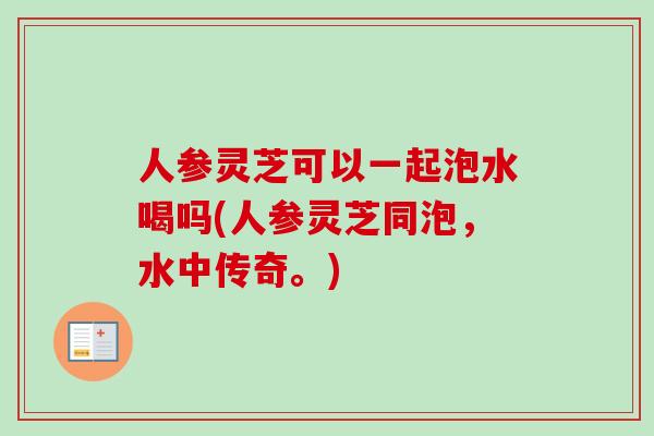 人参灵芝可以一起泡水喝吗(人参灵芝同泡，水中传奇。)