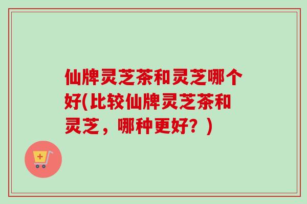 仙牌灵芝茶和灵芝哪个好(比较仙牌灵芝茶和灵芝，哪种更好？)