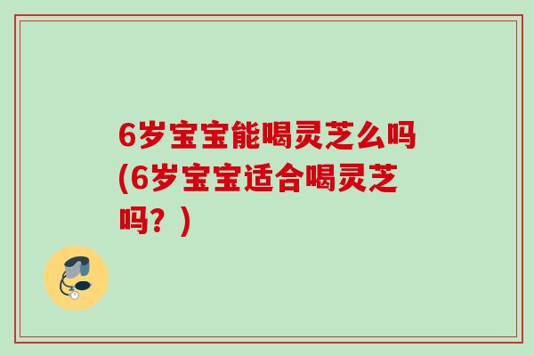 6岁宝宝能喝灵芝么吗(6岁宝宝适合喝灵芝吗？)