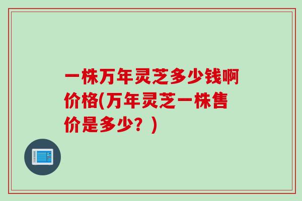 一株万年灵芝多少钱啊价格(万年灵芝一株售价是多少?) 一株万年灵芝多少钱啊价格(万年灵芝一株售价是多少?)
