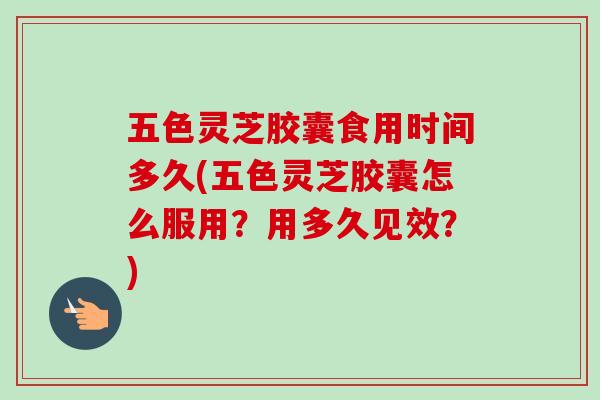 五色灵芝胶囊食用时间多久(五色灵芝胶囊怎么服用？用多久见效？)