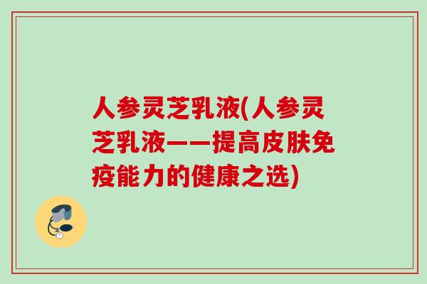 人参灵芝乳液(人参灵芝乳液——提高皮肤免疫能力的健康之选)
