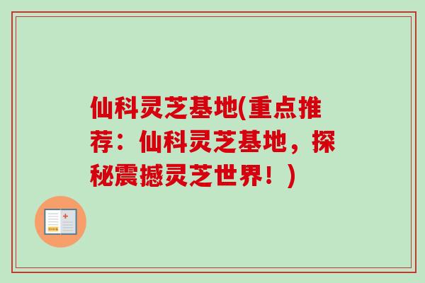 仙科灵芝基地(重点推荐：仙科灵芝基地，探秘震撼灵芝世界！)