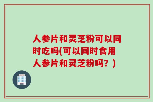 人参片和灵芝粉可以同时吃吗(可以同时食用人参片和灵芝粉吗？)