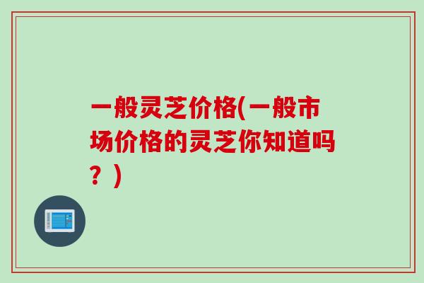 一般灵芝价格(一般市场价格的灵芝你知道吗？)