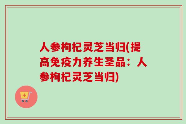 人参枸杞灵芝当归(提高免疫力养生圣品：人参枸杞灵芝当归)