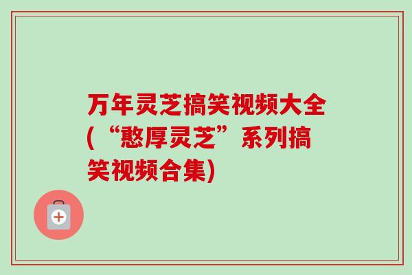 万年灵芝搞笑视频大全(“憨厚灵芝”系列搞笑视频合集) 万年灵芝搞笑视频大全(“憨厚灵芝”系列搞笑视频合集)
